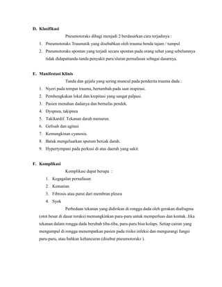 D. Klasifikasi
Pneumotoraks dibagi menjadi 2 berdasarkan cara terjadinya :
1. Pneumotoraks Traumatik yang disebabkan oleh trauma benda tajam / tumpul
2. Pneumotoraks spontan yang terjadi secara spontan pada orang sehat yang sebelumnya
tidak didapattanda-tanda penyakit paru/sluran pernafasan sebagai dasarnya.

E. Manifestasi Klinis
Tanda dan gejala yang sering muncul pada penderita trauma dada :
1. Nyeri pada tempat trauma, bertambah pada saat inspirasi.
2. Pembengkakan lokal dan krepitasi yang sangat palpasi.
3. Pasien menahan dadanya dan bernafas pendek.
4. Dyspnea, takipnea
5. Takikardif. Tekanan darah menurun.
6. Gelisah dan agitasi
7. Kemungkinan cyanosis.
8. Batuk mengeluarkan sputum bercak darah.
9. Hypertympani pada perkusi di atas daerah yang sakit.

F. Komplikasi
Komplikasi dapat berupa :
1. Kegagalan pernafasan
2. Kematian
3. Fibrosis atau parut dari membran pleura
4. Syok
Perbedaan tekanan yang didirikan di rongga dada oleh gerakan diafragma
(otot besar di dasar toraks) memungkinkan paru-paru untuk memperluas dan kontak. Jika
tekanan dalam rongga dada berubah tiba-tiba, paru-paru bisa kolaps. Setiap cairan yang
mengumpul di rongga menempatkan pasien pada risiko infeksi dan mengurangi fungsi
paru-paru, atau bahkan kehancuran (disebut pneumotoraks ).

 