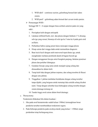 1. WSD aktif : continous suction, gelembung berasal dari udara
sistem.
2. WSD pasif : gelembung udara berasal dari cavum toraks pasien.
 Pemasangan WSD :
Setinggi SIC 5 – 6 sejajar dengan linea axillaris anterior pada sisi yang
sakit .
1. Persiapkan kulit dengan antiseptik
2. Lakukan infiltratif kulit, otot dan pleura dengan lidokain 1 % diruang
sela iga yang sesuai, biasanya di sela iga ke 5 atau ke 6 pada garis mid
axillaris.
3. Perhatikan bahwa ujung jarum harus mencapai rongga pleura
4. Hisap cairan dari rongga dada untuk memastikan diagnosis
5. Buat incisi kecil dengan arah transversal tepat diatas iga, untuk
menghindari melukai pembuluh darah di bagian bawah iga
6. Dengan menggunan forceps arteri bengkok panjang, lakukan penetrasi
pleura dan perlebar lubangnya
7. Gunakan forceps yang sama untuk menjepit ujung selang dan
dimasukkan ke dalam kulit
8. Tutup kulit luka dengan jahitan terputus, dan selang tersebut di fiksasi
dengan satu jahitan.
9. Tinggalkan 1 jahitan tambahan berdekatan dengan selang tersebut
tanpa dijahit, yang berguna untuk menutup luka setelah selang dicabut
nanti. Tutup dengan selembar kasa hubungkan selang tersebut dengan
sistem drainage tertutup air
10. Tandai tinggi awal cairan dalam botol drainage.
c. Thoracotomy
Torakotomi dilakukan bila dalam keadaan`:
1. Jika pada awal hematotoraks sudah keluar 1500ml, kemungkinan besar
penderita tersebut membutuhkan torakotomi segera.
2. Pada beberapa penderita pada awalnya darah yang keluar < 1500ml, tetapi
perdarahan tetap berlangsung terus.

 