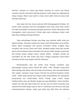 kariernya, sementara itu, istrinya juga bekerja sementara itu, istrinya juga bekerja
sementara mencoba meneruskan pekerjaan-pekerjaan rumah tangga dan tanggungjawab
sebagai orangtua. Dalam situasi seperti ini, hanya tersisa sedikit waktu dan energi untuk
hubungan perkawinan.
Akan tetapi disisi lain, karena anak-anak lebih bertanggungjawab terhadap diri
mereka sendiri, pasangan suami-istri meninggalkan rumah untuk meniti karier mereka
atau dapat menciptakan kesenangan-kesenangan perkawinan setelah anak-anaknya telah
meninggalkan rumah (postparental). Mereka dapat mulai membangun fondasi untuk
tahap siklus kehidupan keluarga berikutnya.
Tugas perkembangan keluarga yang ketiga yang mendesak adalah untuk para
anggota keluarga, khususnya orangtua dan remaja, untuk berkomunikasi secara terbuka.
Karena adanya kesenjangan antar generasi, komunikasi terbuka seringkali hanya
merupakan suatu cita-cita, bukan suatu realita. Seringkali terdapat saling tolak menolak
antara orang tua dengan remaja menyangkut nilai dan gaya hidup. Orangtua yang berasal
dari keluarga dengan berbagai macam masalah terbukti seringkali menolak dan
memisahkan diri dari anak mereka yang tertua, sehingga mengurangi sauran-saluran
komunikasi terbuka yang mungkin telah ada sebelumnya.
Mempertahankan etika dan standar moral keluarga merupakan tugas
perkembangan keluarga lainnya (Duvall dan Miller, 1985). Meskipun aturan-aturan
dalam keluarga perlu diubah, etika dan standar moral keluarga perlu tetap dipertahankan
oleh orangtua. Sementara remaja mencari nilai-nilai dan keyakinan-keyakinan mereka
sendiri, adalah sangat penting bagi orangtua untuk mempertahankan dan mengetatkan
prinsip-prinsip dan standar-standar mereka. Remaja sangat sensitif dengan
ketidakcocokkan antara apa dikatakan dengan apa yang dipraktikkan. Namun demikian,
orangtua dan anak-anak dapat belajar dari satu dan sama lain dalam masyarakat yang
majemuk dan berubah dengan cepat ini saat ini. Transformasi nilai dari kaum muda juga
mentransformasikan keluarga. Adopsi gaya hidup yang lebih bebas dan sederhana
5
 