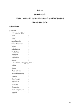 BAB III
PEMBAHASAN
ASKEP PADA KLIEN DENGAN GANGGUAN SISTEM ENDOKRIN
(SINDROM CHUSING)
A. Pengkajian
1. Biodata
 Identitas Klien
Nama

:

Umur

:

Jenis Kelamin

:

Status Perkawinan

:

Agama

:

Suku/bangsa

:

Pendidikan

:

Pekerjaan

:

Pendapatan

:

Alamat

:

 Identitas penanggung jawab
Nama

:

Umur

:

Jenis Kelamin

:

Status Perkawinan

:

Agama

:

Suku/bangsa

:

Pendidikan

:

Pekerjaan

:

Pendapatan

:

Hub. dengan Klien

:

Alamat

:

10

 