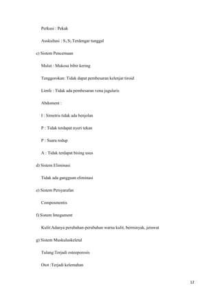 Perkusi : Pekak
Auskultasi : S1 S2 Terdengar tunggal
c) Sistem Pencernaan
Mulut : Mukosa bibir kering
Tenggorokan: Tidak dapat pembesaran kelenjar tiroid
Limfe : Tidak ada pembesaran vena jugularis
Abdoment :
I : Simetris tidak ada benjolan
P : Tidak terdapat nyeri tekan
P : Suara redup
A : Tidak terdapat bising usus
d) Sistem Eliminasi
Tidak ada gangguan eliminasi
e) Sistem Persyarafan
Composmentis
f) Sistem Integument
Kulit:Adanya perubahan-perubahan warna kulit, berminyak, jerawat
g) Sistem Muskuluskeletal
Tulang:Terjadi osteoporosis
Otot :Terjadi kelemahan

12

 