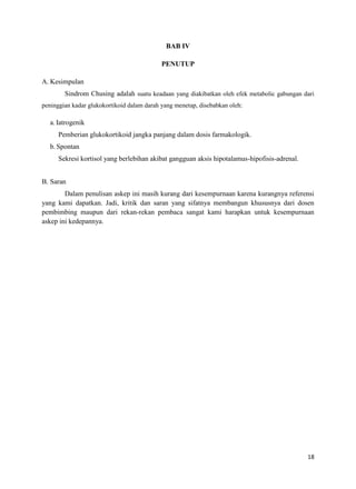 BAB IV
PENUTUP
A. Kesimpulan
Sindrom Chusing adalah suatu keadaan yang diakibatkan oleh efek metabolic gabungan dari
peninggian kadar glukokortikoid dalam darah yang menetap, disebabkan oleh:

a. Iatrogenik
Pemberian glukokortikoid jangka panjang dalam dosis farmakologik.
b. Spontan
Sekresi kortisol yang berlebihan akibat gangguan aksis hipotalamus-hipofisis-adrenal.
B. Saran
Dalam penulisan askep ini masih kurang dari kesempurnaan karena kurangnya referensi
yang kami dapatkan. Jadi, kritik dan saran yang sifatnya membangun khususnya dari dosen
pembimbing maupun dari rekan-rekan pembaca sangat kami harapkan untuk kesempurnaan
askep ini kedepannya.

18

 
