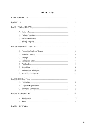 DAFTAR ISI
KATA PENGANTAR......................................................................................

i

DAFTARI SI....................................................................................................

ii

BAB I : PENDAHULUAN.............................................................................

1

A. Latar belakang..........................................................................

1

B. Tujuan Penulisan.......................................................................

1

C. Metode Penulisan......................................................................

2

D. Ruang Lingkup..........................................................................

2

BAB II : TINJAUAN TEORITIS...................................................................

3

A. Pengertian Sindrom Chusing.....................................................

3

B. Anatomi Fisiologi......................................................................

3

C. Etiologi......................................................................................

4

D. Manifestasi Klinis......................................................................

5

E. Patofisiologi...............................................................................

5

F. Komplikasi………………….....................................................

6

G. Pemeriksaan Penunjang.............................................................

6

H. Penatalaksanaan Medis..............................................................

6

BAB III: PEMBAHASAN..............................................................................
A. Pengkajian..................................................................................

7

B. Diagnosa Keperawatan..............................................................

11

C. Intervensi Keperawatan.............................................................

12

BAB IV: KESIMPULAN................................................................................

15

A. Kesimpulan................................................................................

15

B. Saran .........................................................................................

15

DAFTAR PUSTAKA

3

 