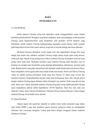 BAB I
PENDAHULUAN
A. Latar Belakang

Istilah sindrom Chusing sering kali digunakan untuk menggambarkan semua bentuk
kelebihan glukokortikoid. Mengikuti yang biasa dilakukan, kami mencadangkan istilah penyakit
Chusing untuk hiperkortisolisme yang disebabkan oleh produksi ACTH hipofisis yang
berlebihan. Istilah sindrom Chusing kadang-kadang digunakan secara khusus untuk merujuk
pada hipersekresi kortisol dari tumor adrenal, tetapi hal ini bersifat ambigu dan harus dihindari.
Meskipun biasanya dijelaskan secara sangat rinci dan digambarkan dengan foto yang
sangat jelas dalam teks endokrin, penyakit Chusing sangat jarang terjadi pada orang dewasa.
Lebih jauh lagi, banyak orang mempercayai bahwa sindrom Chusing merupakan suatu hal yang
jarang sekali pada anak. Meskipun insidensi sejati sindrom Chusing tidak diketahui, saat ini
kelainan ini semakin jelas bertambah sering dijumpai dibandingkan sebelumnya, terutama pada
anak. Banyak pasien yang pada saat pertama kali dijumpai sudah berada pada usia dewasa benarbenar mengalami awitan gejala pada masa kanak-kanak atau remaja. Pasien asli Harvey Chusing
waktu itu adalah seorang perempuan muda yang baru berusia 23 tahun yang riwayat dan
tampilan klinisnya mengindikasikan pnyakit yang telah berlangsung lama. Jadi, banyak pasien
dengan sindrom Chusing dapat dideteksi dalam kelompok usia pediatri. Pada orang dewasa dan
anak diatas usia 7 tahun, penyebab sindrom Chusing yang palin sering adalah penyakit Chusing
sejati (hyperplasia adrenal akibat hiperdekresi ACTH hipofisis). Pada bayi dan anak usia
dibawah 7 tahun, tumor adrenal mendominasi. Diantara 60 bayi berusia dibawah 1 tahun dengan
sindrom Chusing, 48 memiliki tumor adrenal.
B. Tujuan Penulisan
Adapun tujuan dari penulisan makalah ini adalah selain untuk memenuhi tugas dalam
mata kuliah KMB I, juga agar pembaca seperti layaknya penyusun askep ini mendapatkan
informasi atau wawasaan mengenai “Askep pada Klien dengan Gangguan Sistem Endokrin
(Sindrom Cushing)”.

4

 
