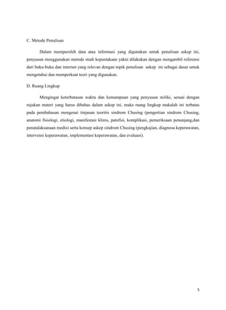 C. Metode Penulisan
Dalam memperoleh data atau informasi yang digunakan untuk penulisan askep ini,
penyusun menggunakan metode studi kepustakaan yakni dilakukan dengan mengambil referensi
dari buku-buku dan internet yang relevan dengan topik penulisan askep ini sebagai dasar untuk
mengetahui dan memperkuat teori yang digunakan.
D. Ruang Lingkup
Mengingat keterbatasan waktu dan kemampuan yang penyusun miliki, sesuai dengan
rujukan materi yang harus dibahas dalam askep ini, maka ruang lingkup makalah ini terbatas
pada pembahasan mengenai tinjauan teoritis sindrom Chusing (pengertian sindrom Chusing,
anatomi fisiologi, etiologi, manifestasi klinis, patofisi, komplikasi, pemeriksaan penunjang,dan
penatalaksanaan medis) serta konsep askep sindrom Chusing (pengkajian, diagnosa keperawatan,
intervensi keperawatan, implementasi keperawatan, dan evaluasi).

5

 