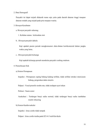 2. Data Demografi
Penyakit ini dapat terjadi didaerah mana saja yaitu pada daerah dataran tinggi maupun
dataran rendah yang terjadi pada pria maupun wanita.
3. Riwayat Kesehatan
a. Riwayat penyakit sekarang
1. Keluhan utama : kelemahan otot
b. . Riwayat penyakit dahulu
Kaji apakah pasien pernah mengkonsumsi obat-obatan kortikosteroid dalam jangka
waktu yang lama.
c. . Riwayat penyakit keluarga
Kaji apakah keluarga pernah menderita penyakit cushing sindrom.
4. Pemeriksaan fisik
a) Sistem Pernapasan
Inspeksi : Pernapasan cuping hidung kadang terlihat, tidak terlihat retraksi intercouste
hidung, pergerakan dada simetris
Palpasi : Vocal premilis teraba rate, tidak terdapat nyeri tekan
Perkusi : Suara sonor
Auskultasi : Terdengar bunyi nafas normal, tidak terdengar bunyi nafas tambahan
ronchi wheezing
b) Sistem Kardiovaskuler
Inspeksi : Ictus cordis tidak tampak
Palpasi : Ictus cordis teraba pada ICS 4-5 mid klavikula

11

 