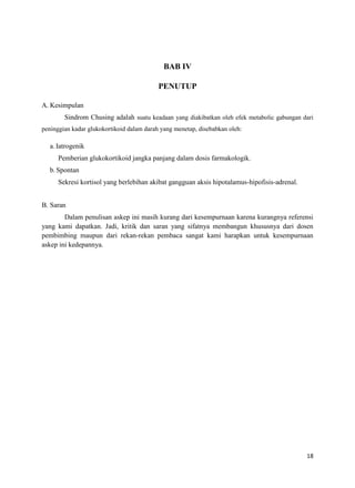 BAB IV
PENUTUP
A. Kesimpulan
Sindrom Chusing adalah suatu keadaan yang diakibatkan oleh efek metabolic gabungan dari
peninggian kadar glukokortikoid dalam darah yang menetap, disebabkan oleh:

a. Iatrogenik
Pemberian glukokortikoid jangka panjang dalam dosis farmakologik.
b. Spontan
Sekresi kortisol yang berlebihan akibat gangguan aksis hipotalamus-hipofisis-adrenal.
B. Saran
Dalam penulisan askep ini masih kurang dari kesempurnaan karena kurangnya referensi
yang kami dapatkan. Jadi, kritik dan saran yang sifatnya membangun khususnya dari dosen
pembimbing maupun dari rekan-rekan pembaca sangat kami harapkan untuk kesempurnaan
askep ini kedepannya.

18

 