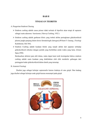 BAB II
TINJAUAN TEORITIS
A. Pengertian Sindrom Chusing
 Sindrom cushing adalah causa primer tidak terletak di hipofisis akan tetapi di supraren
sebagai suatu adenoma / karsinoma ( Harvey Cushing, 1932 )
 Sindrom cushing adalah ganbaran klinis yang timbul akibat peningkatan glukokortikoid
plasma jangka panjang dalam dosisi farmakologik (latrogen).(Wiliam F. Ganang , Fisiologi
Kedokteran, Hal 364).
 Sindrom Cushing adalah keadaan klinik yang terjadi akibat dari paparan terhadap
glukokortikoid sirkulasi dengan jumlah yang berlebihan untuk waktu yang lama. (Green
Span,1998)
Berdasarkan defenisi para ahli diatas, maka dapat kami tarik kesimpulan bahwa sindrom
cushing adalah suatu keadaan yang diakibatkan oleh efek metabolic gabungan dari
peninggian kadar glukokortikoid dalam darah yang menetap.
B. Anatomi Fisiologi
Disebut juga sebagai kelenjar suprarenalis karena letaknya di atas ginjal. Dan kadang
juga disebut sebagai kelenjar anak ginjal karena menempel pada ginjal.

6

 