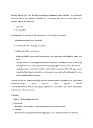 Kelenjar adrenal terdiri dari dua lapis yaitu bagian korteks dan bagian medulla. Hormon-hormon
yang dikeluarkan dari Medulla memiliki efek yang sama pada organ sebagai sistem saraf
simpatik hormon itu antara lain:
1. Epinefrin
2. Norepinefrin
sedangkan korteks mensintesis dan mengeluarkan tiga kelas hormone yaitu:
1. Glukokortikoid (misalnya, kortisol)
2. Mineralocorticoids (misalnya, aldosteron)
3. Androgen (misalnya testosteron)
Glukokortikoid mempengaruhi metabolisme dan membantu meningkatkan kadar gula
darah
Mineralocorticoids mempengaruhi metabolisme mineral. Aldosteron adalah steroid yang
menargetkan tubulus distal ginjal dan merangsang serapan kembali natrium dan kalium.
Androgen seperti testosteron disekresi oleh korteks adrenal. produksi androgen adrenal
yang berlebihan dapat menyebabkan pubertas dini pada anak-anak muda dan pola rambut
tubuh maskulin pada perempuan.
Hormon kortisol dan glukokortikoid ini disekresi oleh anak ginjal karena provokasi dari hormon
Adrenocorticotropic

yang

disekresi

oleh

hipofisis

anterior

Hormon Adrenokortikotrop ini bekerjanya dikendalikan dan diatur oleh hormon hipotalamus
corticotrophin-releasing peptide.
C. Etiologi
Sindrom Chusing disebabkan oleh:
a. Iatrogenik
Pemberian glukokortikoid jangka panjang dalam dosis farmakologik.
b. Spontan
Sekresi kortisol yang berlebihan akibat gangguan aksis hipotalamus-hipofisis-adrenal.

7

 