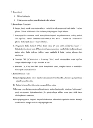 F. Komplikasi
 Krisis Addisonia
 Efek yang merugikan pada aktivitas koreksi adrenal
G. Pemeriksaan Penunjang
1. Sampel darah, untuk menentukan adanya variasi di urnal yang normal pada kadar kartisol
plasma. Variasi ini biasanya tidak terdapat pada gangguan fungsi adrenal.
2. Test supresi deksametason, untuk menegakkan diagnosis penyebab sindrom cushing apakah
dari hipofisis / adrenal. Deksametason diberikan pada pukul 11 malam dan kadar kortisol
plasma diukur pada pukul 8 pagi berikutnya.
3. Pengukuran kadar kortisol. Bebas dalam urine 24 jam, untuk memeriksa kadar 17hidroksikortikosteroid serta 17-ketosteroid yang merupakan metabolit kortisol & androgen
dalam urine. Pada sindrom cushing kadar metabolit & kadar kortisol plasma akan
meningkat.
4. Stimulasi CRF ( Corticotropin – Releasing Faktor), untuk membedakan tumor hipofisis
dengan tempat-tempat ektopik produksi ACTH.
5. Pemindai CT, USG atau MRI, untuk menentukan lokasi jaringan adrenal & mendeteksi
tumor pada kelenjar adrenal.
H. Penatalaksanaan Medis
1) Operasi pengangkatan tumor melalui hipokisektomi transfenoidalis, biasanya penyebabnya
adalah tumor hipofisis.
2) Radiasi kelenjar hipofisis, untuk mengendalikan gejala
3) Preparat penyekat enzim adrenal (metyrapon, aminoglutethimide, mitotone, ketokonazol)
untuk mengurangi hiperadrenalisme jika penyebabnya adalah tumor yang tidak dapat
dihilangkan secara tuntas.
4) Terapi penggantian temporer dengan hidrokortison selama beberapa bulan sampai kelenjar
adrenal mulai memperlihatkan respon yang normal.

9

 
