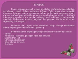 ETIOLOGI
Dalam keadaan normal, sistem kekebalan berfungsi mengendalikan
pertahanan tubuh dalam melawan infeksi. Pada lupus dan penyakit
autoimun lainnya, sistem pertahanan tubuh ini berbalik melawan tubuh,
dimana antibodi yang dihasilkan menyerang sel tubuhnya sendiri. Antibodi
ini menyerang sel darah, organ dan jaringan tubuh, sehingga terjadi penyakit
menahun. Mekanisme maupun penyebab dari penyakit autoimun ini belum
sepenuhnya dimengerti.
Penyebab dari lupus tidak diketahui, tetapi diduga melibatkan
faktor lingkungan dan keturunan ( genetic ).
·
·
·
·
·
·

Beberapa faktor lingkungan yang dapat memicu timbulnya lupus:
Infeksi
Antibiotik (terutama golongan sulfa dan penisilin)
Sinar ultraviolet
Stres yang berlebihan
Obat-obatan tertentu
Hormon.

 