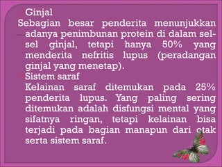  Ginjal

Sebagian besar penderita menunjukkan
adanya penimbunan protein di dalam selsel ginjal, tetapi hanya 50% yang
menderita nefritis lupus (peradangan
ginjal yang menetap).
 Sistem saraf
Kelainan saraf ditemukan pada 25%
penderita lupus. Yang paling sering
ditemukan adalah disfungsi mental yang
sifatnya ringan, tetapi kelainan bisa
terjadi pada bagian manapun dari otak
serta sistem saraf.

 