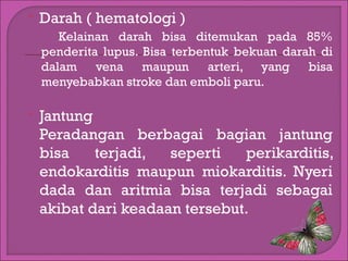 

Darah ( hematologi )
Kelainan darah bisa ditemukan pada 85%
penderita lupus. Bisa terbentuk bekuan darah di
dalam vena maupun arteri, yang bisa
menyebabkan stroke dan emboli paru.



Jantung
Peradangan berbagai bagian jantung
bisa
terjadi,
seperti
perikarditis,
endokarditis maupun miokarditis. Nyeri
dada dan aritmia bisa terjadi sebagai
akibat dari keadaan tersebut.

 