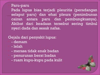 

Paru-paru
Pada lupus bisa terjadi pleuritis (peradangan
selaput paru) dan efusi pleura (penimbunan
cairan antara paru dan pembungkusnya).
Akibat dari keadaan tersebut sering timbul
nyeri dada dan sesak nafas.

Gejala dari penyakit lupus:
 - demam
 - lelah
 - merasa tidak enak badan
 - penurunan berat badan
 - ruam kupu-kupu pada kulit

 