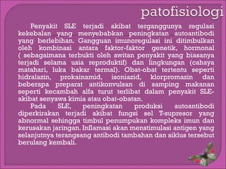 Penyakit SLE terjadi akibat terganggunya regulasi
kekebalan yang menyebabkan peningkatan autoantibodi
yang berlebihan. Gangguan imunoregulasi ini ditimbulkan
oleh kombinasi antara faktor-faktor genetik, hormonal
( sebagaimana terbukti oleh awitan penyakit yang biasanya
terjadi selama usia reproduktif) dan lingkungan (cahaya
matahari, luka bakar termal). Obat-obat tertentu seperti
hidralazin, prokainamid, isoniazid, klorpromazin dan
beberapa preparat antikonvulsan di samping makanan
seperti kecambah alfa turut terlibat dalam penyakit SLEakibat senyawa kimia atau obat-obatan.
Pada
SLE,
peningkatan
produksi
autoantibodi
diperkirakan terjadi akibat fungsi sel T-supresor yang
abnormal sehingga timbul penumpukan kompleks imun dan
kerusakan jaringan. Inflamasi akan menstimulasi antigen yang
selanjutnya terangsang antibodi tambahan dan siklus tersebut
berulang kembali.

 