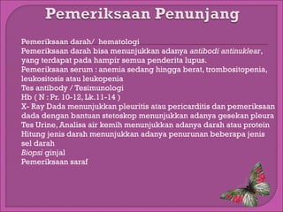 










Pemeriksaan darah/ hematologi
Pemeriksaan darah bisa menunjukkan adanya antibodi antinuklear,
yang terdapat pada hampir semua penderita lupus.
Pemeriksaan serum : anemia sedang hingga berat, trombositopenia,
leukositosis atau leukopenia
Tes antibody / Tesimunologi
Hb ( N : Pr. 10-12, Lk.11-14 )
X- Ray Dada menunjukkan pleuritis atau pericarditis dan pemeriksaan
dada dengan bantuan stetoskop menunjukkan adanya gesekan pleura
Tes Urine, Analisa air kemih menunjukkan adanya darah atau protein
Hitung jenis darah menunjukkan adanya penurunan beberapa jenis
sel darah
Biopsi ginjal
Pemeriksaan saraf

 