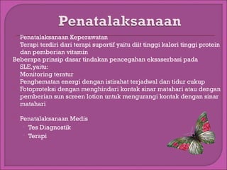 Penatalaksanaan Keperawatan
Terapi terdiri dari terapi suportif yaitu diit tinggi kalori tinggi protein
dan pemberian vitamin
Beberapa prinsip dasar tindakan pencegahan eksaserbasi pada
SLE,yaitu:
 Monitoring teratur
 Penghematan energi dengan istirahat terjadwal dan tidur cukup
 Fotoproteksi dengan menghindari kontak sinar matahari atau dengan
pemberian sun screen lotion untuk mengurangi kontak dengan sinar
matahari




Penatalaksanaan Medis
 Tes Diagnostik
 Terapi

 