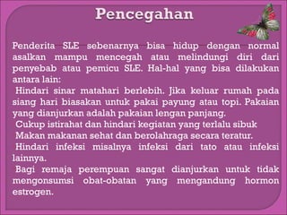 Penderita SLE sebenarnya bisa hidup dengan normal
asalkan mampu mencegah atau melindungi diri dari
penyebab atau pemicu SLE. Hal-hal yang bisa dilakukan
antara lain:
Hindari sinar matahari berlebih. Jika keluar rumah pada
siang hari biasakan untuk pakai payung atau topi. Pakaian
yang dianjurkan adalah pakaian lengan panjang.
Cukup istirahat dan hindari kegiatan yang terlalu sibuk
Makan makanan sehat dan berolahraga secara teratur.
Hindari infeksi misalnya infeksi dari tato atau infeksi
lainnya.
Bagi remaja perempuan sangat dianjurkan untuk tidak
mengonsumsi obat-obatan yang mengandung hormon
estrogen.

 