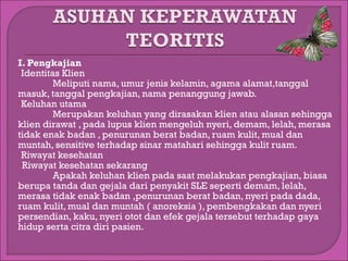 I. Pengkajian
Identitas Klien
Meliputi nama, umur jenis kelamin, agama alamat,tanggal
masuk, tanggal pengkajian, nama penanggung jawab.
Keluhan utama
Merupakan keluhan yang dirasakan klien atau alasan sehingga
klien dirawat , pada lupus klien mengeluh nyeri, demam, lelah, merasa
tidak enak badan , penurunan berat badan, ruam kulit, mual dan
muntah, sensitive terhadap sinar matahari sehingga kulit ruam.
Riwayat kesehatan
oRiwayat kesehatan sekarang
Apakah keluhan klien pada saat melakukan pengkajian, biasa
berupa tanda dan gejala dari penyakit SLE seperti demam, lelah,
merasa tidak enak badan ,penurunan berat badan, nyeri pada dada,
ruam kulit, mual dan muntah ( anoreksia ), pembengkakan dan nyeri
persendian, kaku, nyeri otot dan efek gejala tersebut terhadap gaya
hidup serta citra diri pasien.

 