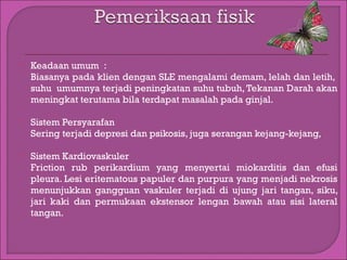 

Keadaan umum :
Biasanya pada klien dengan SLE mengalami demam, lelah dan letih,
suhu  umumnya terjadi peningkatan suhu tubuh, Tekanan Darah akan
meningkat terutama bila terdapat masalah pada ginjal.



Sistem Persyarafan
Sering terjadi depresi dan psikosis, juga serangan kejang-kejang,



Sistem Kardiovaskuler
Friction rub perikardium yang menyertai miokarditis dan efusi
pleura. Lesi eritematous papuler dan purpura yang menjadi nekrosis
menunjukkan gangguan vaskuler terjadi di ujung jari tangan, siku,
jari kaki dan permukaan ekstensor lengan bawah atau sisi lateral
tangan.

 