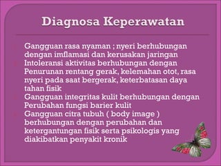 1.
2.

3.
4.

Gangguan rasa nyaman ; nyeri berhubungan
dengan imflamasi dan kerusakan jaringan
Intoleransi aktivitas berhubungan dengan
Penurunan rentang gerak, kelemahan otot, rasa
nyeri pada saat bergerak, keterbatasan daya
tahan fisik
Gangguan integritas kulit berhubungan dengan
Perubahan fungsi barier kulit
Gangguan citra tubuh ( body image )
berhubungan dengan perubahan dan
ketergantungan fisik serta psikologis yang
diakibatkan penyakit kronik

 