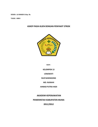 DOSEN : LA RANGKI S.Kep. Ns
TUGAS : KMB I
ASKEP PADA KLIEN DENGAN PENYAKIT STROK
OLEH :
KELOMPOK 13
LISNAWATI
NUR NANINGSING
WD. NURAIHI
AHMAD PUTRA HADI
AKADEMI KEPERAWATAN
PEMERINTAH KABUPATEN MUNA
2011/2012
 