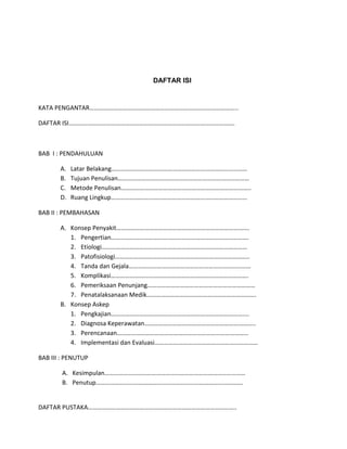 DAFTAR ISI
KATA PENGANTAR…………………………………………………………………………………..
DAFTAR ISI…………………………………………………………………………………………….
BAB I : PENDAHULUAN
A. Latar Belakang……………………………………………………………………………
B. Tujuan Penulisan…………………………………………………………………………
C. Metode Penulisan………………………………………………………………………..
D. Ruang Lingkup……………………………………………………………………………
BAB II : PEMBAHASAN
A. Konsep Penyakit………………………………………………………………………….
1. Pengertian…………………………………………………………………………….
2. Etiologi…………………………………………………………………………………
3. Patofisiologi…………………………………………………………………………..
4. Tanda dan Gejala……………………………………………………………………
5. Komplikasi…………………………………………………………………………….
6. Pemeriksaan Penunjang……………………………………………………………
7. Penatalaksanaan Medik…………………………………………………………….
B. Konsep Askep
1. Pengkajian…………………………………………………………………………....
2. Diagnosa Keperawatan……………………………………………………………..
3. Perencanaan…………………………………………………………………………
4. Implementasi dan Evaluasi…………………………………………………………
BAB III : PENUTUP
A. Kesimpulan………………………………………………………………………………
B. Penutup………………………………………………………………………………….
DAFTAR PUSTAKA…………………………………………………………………………………..
 