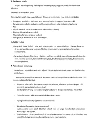 5. Tanda dan gejala
Gejala neurologis yang timbul pada berat ringanya gangguan pembuluh darah dan
lokasinya .
Manifestasi klinis strok yaitu:
Kelumpuhan wajah atau anggota badan (biasanya hemipirasis) yang timbul mendadak
- Gangguan sensibilitas pada satu atau anggota badan (gangguan himesensorik)
- Perubahan mendadak status mental (konfusi, delirium, letargi,stupor, atau koma)
- Kasi
- ah (bicara tidak lancer,atau kesulitan memahami ucapan ).
- Disatria (bicara telo atau cedel).
- Ataksia (trukal atau anggota badan ).
- Vertigo,mual dan muntah ,dan nyeri kepala.
6. Faktor resiko
- Yang tidak dapat diubah : usia ,jenis kelamin pria , ras ,riwayat kelurga , riwayat TIA atau
strok , penyakit jantung koroner , fibrilosi atrium , dan heterozigot atau hemozigot
hemostinaria .
- Yang dapat diubah : hipertensi , diabetes mellitus ,merokok , penyalah gunaan alkohol dan
obat , kontrasepsioral , hematokrit meningkat , bruit korotis asimtomatis , hiperurisemia
dan dislipedemia .
7. Pemeriksaan penunjang
- Hemoglobin , hematikrit , eritrosit , lekosit , hitung jenis trombosit , masa perdarahan dan
pembekuan.
Mengenai penatalaksanaan strok ,konsesus nasional pengelolaan strok di Indonesia,1999
mengemukakan hal berikut:
- Bebaskan jalan nafas dan usahakan ventilasi adekuat,bila perlu berikan oksigen 1-21
permenit -sampai ada hasil gas darah .
- Kandung kemih yang penuh dikosongkan,sebaiknya dengan kateterisasi intermiten.
- Penatalaksanaan tekanan darah dilakukan secara kusus .
- Hiperglikemia atau hipoglikemia harus dikoreksi.
- Suhu tubuh harus dipertahankan normal.
- Nutrisi peroral hanya boleh diberikan setelah hasil tes fungsi menelan baik ,dianjurkan
melalui pipa nasogastik.
- Keseimbangan cairan dan elektrolit di pertahankan cairan intravena,cairan kristoloid atau
koloid,hindari yang mengandung glukosa murni atau hipotorik.
 