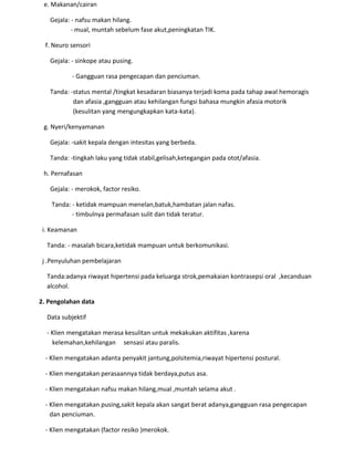 e. Makanan/cairan
Gejala: - nafsu makan hilang.
- mual, muntah sebelum fase akut,peningkatan TIK.
f. Neuro sensori
Gejala: - sinkope atau pusing.
- Gangguan rasa pengecapan dan penciuman.
Tanda: -status mental /tingkat kesadaran biasanya terjadi koma pada tahap awal hemoragis
dan afasia ,gangguan atau kehilangan fungsi bahasa mungkin afasia motorik
(kesulitan yang mengungkapkan kata-kata).
g. Nyeri/kenyamanan
Gejala: -sakit kepala dengan intesitas yang berbeda.
Tanda: -tingkah laku yang tidak stabil,gelisah,ketegangan pada otot/afasia.
h. Pernafasan
Gejala: - merokok, factor resiko.
Tanda: - ketidak mampuan menelan,batuk,hambatan jalan nafas.
- timbulnya permafasan sulit dan tidak teratur.
i. Keamanan
Tanda: - masalah bicara,ketidak mampuan untuk berkomunikasi.
j .Penyuluhan pembelajaran
Tanda:adanya riwayat hipertensi pada keluarga strok,pemakaian kontrasepsi oral ,kecanduan
alcohol.
2. Pengolahan data
Data subjektif
- Klien mengatakan merasa kesulitan untuk mekakukan aktifitas ,karena
kelemahan,kehilangan sensasi atau paralis.
- Klien mengatakan adanta penyakit jantung,polsitemia,riwayat hipertensi postural.
- Klien mengatakan perasaannya tidak berdaya,putus asa.
- Klien mengatakan nafsu makan hilang,mual ,muntah selama akut .
- Klien mengatakan pusing,sakit kepala akan sangat berat adanya,gangguan rasa pengecapan
dan penciuman.
- Klien mengatakan (factor resiko )merokok.
 