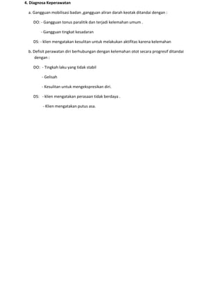 4. Diagnosa Keperawatan
a. Gangguan mobilisasi badan ,gangguan aliran darah keotak ditandai dengan :
DO: - Gangguan tonus paralitik dan terjadi kelemahan umum .
- Gangguan tingkat kesadaran
DS: - klien mengatakan kesulitan untuk melakukan aktifitas karena kelemahan
b. Defisit perawatan diri berhubungan dengan kelemahan otot secara progresif ditandai
dengan :
DO: - Tingkah laku yang tidak stabil
- Gelisah
- Kesulitan untuk mengekspresikan diri.
DS: - klien mengatakan perasaan tidak berdaya .
- Klien mengatakan putus asa.
 