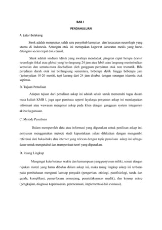 BAB I
PENDAHULUAN
A. Latar Belakang
Strok adalah merupakan salah satu penyebab kematian dan kecacatan neurologis yang
utama di Indonesia. Serangan otak ini merupakan kegawat daruratan medis yang harus
ditangani secara tepat dan cermat.
Strok adalah sindrom klinik yang awalnya mendadak, progresi cepat berupa devisit
neurologis fokal atau global yang berlangsung 24 jam atau lebih atau langsung menimbulkan
kematian dan semata-mata disebabkan oleh gangguan peredaran otak non trumatik. Bila
peredaran darah otak ini berlangsung sementara, beberapa detik hingga beberapa jam
(kebanyakan 10-20 menit), tapi kurang dari 24 jam disebut dengan serangan iskemia otak
sepintas.
B. Tujuan Penulisan
Adapun tujuan dari penulisan askep ini adalah selain untuk memenuhi tugas dalam
mata kuliah KMB I, juga agar pembaca seperti layaknya penyusun askep ini mendapatkan
informasi atau wawasan mengenai askep pada klien dengan gangguan system integumen
akibat keganasan.
C. Metode Penulisan
Dalam memperoleh data atau informasi yang digunakan untuk penilisan askep ini,
penyusun menggunakan metode studi kepustakaan yakni dilakukan dengan mengambil
referensi dari buku-buku dan internet yang relevan dengan topic penulisan askep ini sebagai
dasar untuk mengetahui dan memperkuat teori yang digunakan.
D. Ruang Lingkup
Mengingat keterbatasan waktu dan kemampuan yang penyusun miliki, sesuai dengan
rujukan materi yang harus dibahas dalam askep ini, maka ruang lingkup askep ini terbatas
pada pembahasan mengenai konsep penyakit (pengertian, etiologi, patofisiologi, tanda dan
gejala, komplikasi, pemeriksaan penunjang, penatalaksanaan medik), dan konsep askep
(pengkajian, diagnose keperawatan, perencanaan, implementasi dan evaluasi).
 