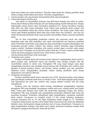 darah akan lambat atau terjadi turbulensi. Thrombus dapat pecah dari dinding pembuluh darah 
terbawa sebagai emboli dalam aliran darah. Thrombus mengakibatkan ; 
1. Iskemia jaringan otak yang disuplai oleh pembuluh darah yang bersangkutan. 
2. Edema dan kongesti disekitar area. 
Area edema ini menyebabkan disfungsi yang lebih besar daripada area infark itu sendiri. 
Edema dapat berkurang dalam beberapa jam atau kadang-kadang sesudah beberapa hari. Dengan 
berkurangnya edema pasien mulai menunjukan perbaikan,CVA. Karena thrombosis biasanya 
tidak fatal, jika tidak terjadi perdarahan masif. Oklusi pada pembuluh darah serebral oleh 
embolus menyebabkan edema dan nekrosis diikuti thrombosis. Jika terjadi septik infeksi akan 
meluas pada dinding pembukluh darah maka akan terjadi abses atau ensefalitis , atau jika sisa 
infeksi berada pada pembuluh darah yang tersumbat menyebabkan dilatasi aneurisma pembuluh 
darah. 
Hal ini akan menyebabkan perdarahan cerebral, jika aneurisma pecah atau ruptur. 
Perdarahan pada otak lebih disebabkan oleh ruptur arteriosklerotik dan hipertensi pembuluh 
darah. Perdarahan intraserebral yang sangat luas akan menyebabkan kematian dibandingkan dari 
keseluruhan penyakit cerebro vaskuler. Jika sirkulasi serebral terhambat, dapat berkembang 
anoksia cerebral. Perubahan disebabkan oleh anoksia serebral dapat reversibel untuk jangka 
waktu 4-6 menit. Perubahan irreversibel bila anoksia lebih dari 10 menit. Anoksia serebral dapat 
terjadi oleh karena gangguan yang bervariasi salah satunya cardiac arrest. 
Ada dua bentuk patofisiologi stroke hemoragik : 
1. Perdarahan intra cerebral 
Pecahnya pembuluh darah otak terutama karena hipertensi mengakibatkan darah masuk ke 
dalam jaringan otak, membentuk massa atau hematom yang menekan jaringan otak dan 
menimbulkan oedema di sekitar otak. Peningkatan TIK yang terjadi dengan cepat dapat 
mengakibatkan kematian yang mendadak karena herniasi otak. Perdarahan intra cerebral sering 
dijumpai di daerah putamen, talamus, sub kortikal, nukleus kaudatus, pon, dan cerebellum. 
Hipertensi kronis mengakibatkan perubahan struktur dinding permbuluh darah berupa 
lipohyalinosis atau nekrosis fibrinoid. 
2. Perdarahan sub arachnoid 
Pecahnya pembuluh darah karena aneurisma atau AVM. Aneurisma paling sering didapat 
pada percabangan pembuluh darah besar di sirkulasi willisi. AVM dapat dijumpai pada jaringan 
otak dipermukaan pia meter dan ventrikel otak, ataupun didalam ventrikel otak dan ruang 
subarakhnoid. 
Pecahnya arteri dan keluarnya darah keruang subarakhnoid mengakibatkan tarjadinya 
peningkatan TIK yang mendadak, meregangnya struktur peka nyeri, sehinga timbul nyeri kepala 
hebat. Sering pula dijumpai kaku kuduk dan tanda-tanda rangsangan selaput otak lainnya. 
Peningkatam TIK yang mendadak juga mengakibatkan perdarahan subhialoid pada retina dan 
penurunan kesadaran. Perdarahan subarakhnoid dapat mengakibatkan vasospasme pembuluh 
darah serebral. Vasospasme ini seringkali terjadi 3-5 hari setelah timbulnya perdarahan, 
mencapai puncaknya hari ke 5-9, dan dapat menghilang setelah minggu ke 2-5. Timbulnya 
vasospasme diduga karena interaksi antara bahan-bahan yang berasal dari darah dan dilepaskan 
kedalam cairan serebrospinalis dengan pembuluh arteri di ruang subarakhnoid. Vasispasme ini 
dapat mengakibatkan disfungsi otak global (nyeri kepala, penurunan kesadaran) maupun fokal 
(hemiparese, gangguan hemisensorik, afasia dan lain-lain). 
 