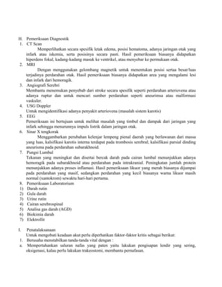 H. Pemeriksaan Diagnostik 
1. CT Scan 
Memperlihatkan secara spesifik letak edema, posisi hematoma, adanya jaringan otak yang 
infark atau iskemia, serta posisinya secara pasti. Hasil pemeriksaan biasanya didapatkan 
hiperdens fokal, kadang-kadang masuk ke ventrikel, atau menyebar ke permukaan otak. 
2. MRI 
Dengan menggunakan gelombang magnetik untuk menentukan posisi sertaa besar/luas 
terjadinya perdarahan otak. Hasil pemeriksaan biasanya didapatkan area yang mengalami lesi 
dan infark dari hemoragik. 
3. Angiografi Serebri 
Membantu menemukan penyebab dari stroke secara spesifik seperti perdarahan arteriovena atau 
adanya ruptur dan untuk mencari sumber perdarahan seperti aneurimsa atau malformasi 
vaskuler. 
4. USG Doppler 
Untuk mengidentifikasi adanya penyakit arteriovena (masalah sistem karotis) 
5. EEG 
Pemeriksaan ini bertujuan untuk melihat masalah yang timbul dan dampak dari jaringan yang 
infark sehingga menurunnya impuls listrik dalam jaringan otak. 
6. Sinar X tengkorak 
Menggambarkan perubahan kelenjar lempeng pienal daerah yang berlawanan dari massa 
yang luas, kalsifikasi karotis interna terdapat pada trombosis serebral; kalsifikasi parsial dinding 
aneurisma pada perdarahan subarakhnoid. 
7. Pungsi Lumbal 
Tekanan yang meningkat dan disertai bercak darah pada cairan lumbal menunjukkan adanya 
hemoragik pada subarakhnoid atau perdarahan pada intrakranial. Peningkatan jumlah protein 
menunjukkan adanya proses inflamasi. Hasil pemeriksaan likuor yang merah biasanya dijumpai 
pada perdarahan yang masif, sedangkan perdarahan yang kecil biasanya warna likuor masih 
normal (xantokrom) sewaktu hari-hari pertama. 
8. Pemeriksaan Laboratorium 
1) Darah rutin 
2) Gula darah 
3) Urine rutin 
4) Cairan serebrospinal 
5) Analisa gas darah (AGD) 
6) Biokimia darah 
7) Elektrollit 
I. Penatalaksanaan 
Untuk mengobati keadaan akut perlu diperhatikan faktor-faktor kritis sebagai berikut: 
1. Berusaha menstabilkan tanda-tanda vital dengan : 
a. Mempertahankan saluran nafas yang paten yaitu lakukan pengisapan lendir yang sering, 
oksigenasi, kalau perlu lakukan trakeostomi, membantu pernafasan. 
 