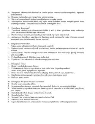 b. Mengontrol tekanan darah berdasarkan kondisi pasien, termasuk usaha memperbaiki hipotensi 
dan hipertensi. 
2. Berusaha menemukan dan memperbaiki aritmia jantung. 
3. Merawat kandung kemih, sedapat mungkin jangan memakai kateter. 
4. Menempatkan pasien dalam posisi yang tepat, harus dilakukan secepat mungkin pasien harus 
dirubah posisi tiap 2 jam dan dilakukan latihan-latihan gerak pasif. 
J. Pengobatan Konservatif 
1. Vasodilator meningkatkan aliran darah serebral ( ADS ) secara percobaan, tetapi maknanya 
:pada tubuh manusia belum dapat dibuktikan. 
2. Dapat diberikan histamin, aminophilin, asetazolamid, papaverin intra arterial. 
3. Anti agregasi thrombosis seperti aspirin digunakan untuk menghambat reaksi pelepasan agregasi 
thrombosis yang terjadi sesudah ulserasi alteroma. 
K. Pengobatan Pembedahan 
Tujuan utama adalah memperbaiki aliran darah serebral : 
1. Endosterektomi karotis membentuk kembali arteri karotis, yaitu dengan membuka arteri karotis 
di leher. 
2. Revaskularisasi terutama merupakan tindakan pembedahan dan manfaatnya paling dirasakan 
oleh pasien TIA. 
3. Evaluasi bekuan darah dilakukan pada stroke akut 
4. Ugasi arteri karotis komunis di leher khususnya pada aneurisma. 
L. Pencegahan Stroke 
1. Hindari merokok, kopi, dan alkohol. 
2. Usahakan untuk dapat mempertahankan berat badan ideal (cegah kegemukan). 
3. Batasi intake garam bagi penderita hipertensi. 
4. Batasi makanan berkolesterol dan lemak (daging, durian, alpukat, keju, dan lainnya). 
5. Pertahankan diet dengan gizi seimbang (banyak makan buah dan sayuran) 
6. Olahraga secara teratur. 
M. Penanganan dan perawatan stroke di rumah 
1. Berobat secara teratur ke dokter. 
2. Jangan menghentikan atau mengubah dan menambah dosis obat tanpa petunjuk dokter. 
3. Minta bantuan petugas kesehatan atau fisioterapi untuk memulihkan kondisi tubuh yang lemah 
atau lumpuh. 
4. Perbaiki kondisi fisik dengan latihan teratur di rumah. 
5. Bantu kebutuhan klien. 
6. Motivasi klien agar tetap bersemangat dalam latihan fisik. 
7. Periksa tekanan darah secara teratur. 
8. Segera bawa klien/pasien ke dokter atau rumah sakit jika timbul tanda dan gejala stroke. 
 