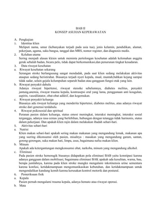 BAB II 
KONSEP ASUHAN KEPERAWATAN 
A. Pengkajian 
1. Identitas klien 
Meliputi nama, umur (kebanyakan terjadi pada usia tua), jenis kelamin, pendidikan, alamat, 
pekerjaan, agama, suku bangsa, tanggal dan MRS, nomor register, dan diagnosis medis. 
2. Keluhan utama 
Sering menjadi alasan kleien untuk meminta pertolongan kesehatan adalah kelemahan anggita 
gerak sebalah badan, bicara pelo, tidak dapat berkomunikasi,dan penurunan tingkat kesadaran. 
3. Data riwayat kesehatan 
a. Riwayat kesehatan sekarang 
Serangan stroke berlangsuung sangat mendadak, pada saat klien sedang melakukan aktivitas 
ataupun sedang beristirahat. Biasanya terjadi nyeri kepala, mual, muntah,bahkan kejang sampai 
tidak sadar, selain gejala kelumpuhan separuh badan atau gangguan fungsi otak yang lain. 
b. Riwayat penyakit dahulu 
Adanya riwayat hipertensi, riwayat steooke sebelumnya, diabetes melitus, penyakit 
jantung,anemia, riwayat trauma kepala, kontrasepsi oral yang lama, penggunaan anti kougulan, 
aspirin, vasodilatator, obat-obat adiktif, dan kegemukan. 
c. Riwayat penyakit keluarga 
Biasanya ada riwayat keluarga yang menderita hipertensi, diabetes melitus, atau adanya riwayat 
stroke dari generasi terdahulu. 
4. Riwayat psikososial dan spiritual 
Peranan pasien dalam keluarga, status emosi meningkat, interaksi meningkat, interaksi sosial 
terganggu, adanya rasa cemas yang berlebihan, hubungan dengan tetangga tidak harmonis, status 
dalam pekerjaan. Dan apakah klien rajin dalam melakukan ibadah sehari-hari. 
5. Aktivitas sehari-hari 
a. Nutrisi 
Klien makan sehari-hari apakah sering makan makanan yang mengandung lemak, makanan apa 
yang ssering dikonsumsi oleh pasien, misalnya : masakan yang mengandung garam, santan, 
goreng-gorengan, suka makan hati, limpa, usus, bagaimana nafsu makan klien. 
b. Minum 
Apakah ada ketergantungan mengkonsumsi obat, narkoba, minum yang mengandung alkohol. 
c. Eliminasi 
Pada pasien stroke hemoragik biasanya didapatkan pola eliminasi BAB yaitu konstipasi karena 
adanya gangguan dalam mobilisasi, bagaimana eliminasi BAK apakah ada kesulitan, warna, bau, 
berapa jumlahnya, karena pada klien stroke mungkn mengalami inkotinensia urine sementara 
karena konfusi, ketidakmampuan mengomunikasikan kebutuhan, dan ketidakmampuan untuk 
mengendalikan kandung kemih karena kerusakan kontrol motorik dan postural. 
6. Pemeriksaan fisik 
a. Kepala 
Pasien pernah mengalami trauma kepala, adanya hemato atau riwayat operasi. 
b. Mata 
 