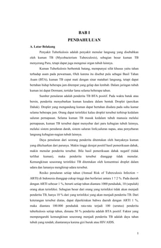 1
BAB I
PENDAHULUAN
A. Latar Belakang
Penyakit Tuberkulosis adalah penyakit menular langsung yang disebabkan
oleh kuman TB (Mycobacterium Tuberculosis), sebagian besar kuman TB
menyerang Paru, tetapi dapat juga mengenai organ tubuh lainnya.
Kuman Tuberkulosis berbentuk batang, mempunyai sifat khusus yaitu tahan
terhadap asam pada pewarnaan, Oleh karena itu disebut pula sebagai Basil Tahan
Asam (BTA), kuman TB cepat mati dengan sinar matahari langsung, tetapi dapat
bertahan hidup beberapa jam ditempat yang gelap dan lembab. Dalam jaringan tubuh
kuman ini dapat Dormant, tertidur lama selama beberapa tahun.
Sumber penularan adalah penderita TB BTA positif. Pada waktu batuk atau
bersin, penderita menyebarkan kuman keudara dalam bentuk Droplet (percikan
Dahak). Droplet yang mengandung kuman dapat bertahan diudara pada suhu kamar
selama beberapa jam. Orang dapat terinfeksi kalau droplet tersebut terhirup kedalam
saluran pernapasan. Selama kuman TB masuk kedalam tubuh manusia melalui
pernapasan, kuman TB tersebut dapat menyebar dari paru kebagian tubuh lainnya,
melalui sistem peredaran darah, sistem saluran linfe,saluran napas, atau penyebaran
langsung kebagian-nagian tubuh lainnya.
Daya penularan dari seorang penderita ditentukan oleh banyaknya kuman
yang dikeluarkan dari parunya. Makin tinggi derajat positif hasil pemeriksaan dahak,
makin menular penderita tersebut. Bila hasil pemeriksaan dahak negatif (tidak
terlihat kuman), maka penderita tersebut dianggap tidak menular.
Kemungkinan seseorang terinfeksi TB ditentukan oleh konsentrasi droplet dalam
udara dan lamanya menghirup udara tersebut.
Resiko penularan setiap tahun (Annual Risk of Tuberculosis Infection =
ARTI) di Indonesia dianggap cukup tinggi dan berfariasi antara 1 ? 2 %. Pada daerah
dengan ARTI sebesar 1 %, berarti setiap tahun diantara 1000 penduduk, 10 (sepuluh)
orang akan terinfeksi. Sebagian besar dari orang yang terinfeksi tidak akan menjadi
penderita TB, hanya 10 % dari yang terinfeksi yang akan menjadi penderita TB. Dari
keterangan tersebut diatas, dapat diperkirakan bahwa daerah dengan ARTI 1 %,
maka diantara 100.000 penduduk rata-rata terjadi 100 (seratus) penderita
tuberkulosis setiap tahun, dimana 50 % penderita adalah BTA positif. Faktor yang
mempengaruhi kemungkinan seseorang menjadi penderita TB adalah daya tahan
tubuh yang rendah; diantaranya karena gizi buruk atau HIV/AIDS.
 