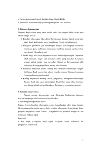 11
e. Darah: peningkatan leukosit dan Laju Endap Darah (LED).
f. Spirometri: penurunan fuagsi paru dengan kapasitas vital menurun.
3. Diagnosa Keperawatan
Diagnosa keperawatan yang lazim terjadi pada klien dengan Tuberkulosis paru
adalah sebagai berikut:
1. Bersihan jalan napas tidak efektif berhubungan dengan: Sekret kental atau
sekret darah, Kelemahan, upaya batuk buruk. Edema trakeal/faringeal.
2. Gangguan pertukaran gas berhubungan dengan: Berkurangnya keefektifan
permukaan paru, atelektasis, Kerusakan membran alveolar kapiler, Sekret
yang kental, Edema bronchial.
3. Resiko tinggi infeksi dan penyebaran infeksi berhubungan dengan: Daya tahan
tubuh menurun, fungsi silia menurun, sekret yang inenetap, Kerusakan
jaringan akibat infeksi yang menyebar, Malnutrisi, Terkontaminasi oleh
lingkungan, Kurang pengetahuan tentang infeksi kuman.
4. Perubahan kebutuhan nutrisi, kurang dari kebutuhan berhubungan dengan:
Kelelahan, Batuk yang sering, adanya produksi sputum, Dispnea, Anoreksia,
Penurunan kemampuan finansial.
5. Kurang pengetahuan tentang kondisi, pengobatan, pencegahan berhubungan
dengan: Tidak ada yang menerangkan, Interpretasi yang salah, Informasi
yang didapat tidak lengkap/tidak akurat, Terbatasnya pengetahuan/kognitif
4. Rencana Keperawatan
Adapun rencana keperawatan yang ditetapkan berdasarkan diagnosis
keperawatan yang telah dirumuskan sebagai berikut:
1. Bersihan jalan napas tidak efektif
Tujuan: Mempertahankan jalan napas pasien. Mengeluarkan sekret tanpa bantuan.
Menunjukkan prilaku untuk memperbaiki bersihan jalan napas. Berpartisipasi dalam
program pengobatan sesuai kondisi. Mengidentifikasi potensial komplikasi dan
melakukan tindakan tepat.
Intervensi:
a. Kaji fungsi pernapasan: bunyi napas, kecepatan, imma, kedalaman dan
penggunaan otot aksesori.
 