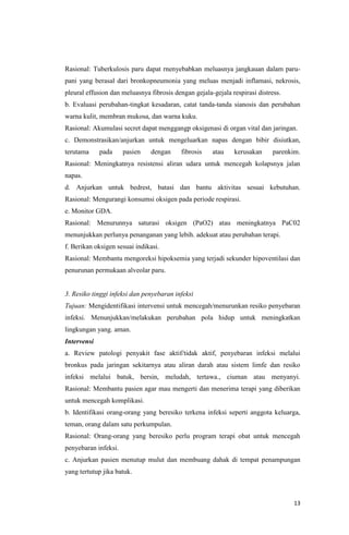 13
Rasional: Tuberkulosis paru dapat rnenyebabkan meluasnya jangkauan dalam paru-
pani yang berasal dari bronkopneumonia yang meluas menjadi inflamasi, nekrosis,
pleural effusion dan meluasnya fibrosis dengan gejala-gejala respirasi distress.
b. Evaluasi perubahan-tingkat kesadaran, catat tanda-tanda sianosis dan perubahan
warna kulit, membran mukosa, dan warna kuku.
Rasional: Akumulasi secret dapat menggangp oksigenasi di organ vital dan jaringan.
c. Demonstrasikan/anjurkan untuk mengeluarkan napas dengan bibir disiutkan,
terutama pada pasien dengan fibrosis atau kerusakan parenkim.
Rasional: Meningkatnya resistensi aliran udara untuk mencegah kolapsnya jalan
napas.
d. Anjurkan untuk bedrest, batasi dan bantu aktivitas sesuai kebutuhan.
Rasional: Mengurangi konsumsi oksigen pada periode respirasi.
e. Monitor GDA.
Rasional: Menurunnya saturasi oksigen (PaO2) atau meningkatnya PaC02
menunjukkan perlunya penanganan yang lebih. adekuat atau perubahan terapi.
f. Berikan oksigen sesuai indikasi.
Rasional: Membantu mengoreksi hipoksemia yang terjadi sekunder hipoventilasi dan
penurunan permukaan alveolar paru.
3. Resiko tinggi infeksi dan penyebaran infeksi
Tujuan: Mengidentifikasi intervensi untuk mencegah/menurunkan resiko penyebaran
infeksi. Menunjukkan/melakukan perubahan pola hidup untuk meningkatkan
lingkungan yang. aman.
Intervensi
a. Review patologi penyakit fase aktif/tidak aktif, penyebaran infeksi melalui
bronkus pada jaringan sekitarnya atau aliran darah atau sistem limfe dan resiko
infeksi melalui batuk, bersin, meludah, tertawa., ciuman atau menyanyi.
Rasional: Membantu pasien agar mau mengerti dan menerima terapi yang diberikan
untuk mencegah komplikasi.
b. Identifikasi orang-orang yang beresiko terkena infeksi seperti anggota keluarga,
teman, orang dalam satu perkumpulan.
Rasional: Orang-orang yang beresiko perlu program terapi obat untuk mencegah
penyebaran infeksi.
c. Anjurkan pasien menutup mulut dan membuang dahak di tempat penampungan
yang tertutup jika batuk.
 