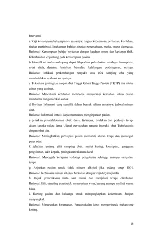 16
Intervensi
a. Kaji kemampuan belajar pasien misalnya: tingkat kecemasan, perhatian, kelelahan,
tingkat partisipasi, lingkungan belajar, tingkat pengetahuan, media, orang dipercaya.
Rasional: Kemampuan belajar berkaitan dengan keadaan emosi dan kesiapan fisik.
Keberhasilan tergantung pada kemarnpuan pasien.
b. Identifikasi tanda-tanda yang dapat dilaporkan pada dokter misalnya: hemoptisis,
nyeri dada, demam, kesulitan bernafas, kehilangan pendengaran, vertigo.
Rasional: Indikasi perkembangan penyakit atau efek samping obat yang
membutuhkan evaluasi secepatnya.
c. Tekankan pentingnya asupan diet Tinggi Kalori Tinggi Protein (TKTP) dan intake
cairan yang adekuat.
Rasional: Mencukupi kebutuhan metabolik, mengurangi kelelahan, intake cairan
membantu mengencerkan dahak.
d. Berikan Informasi yang spesifik dalam bentuk tulisan misalnya: jadwal minum
obat.
Rasional: Informasi tertulis dapat membantu mengingatkan pasien.
e. jelaskan penatalaksanaan obat: dosis, frekuensi, tindakan dan perlunya terapi
dalam jangka waktu lama. Ulangi penyuluhan tentang interaksi obat Tuberkulosis
dengan obat lain.
Rasional: Meningkatkan partisipasi pasien mematuhi aturan terapi dan mencegah
putus obat.
f. jelaskan tentang efek samping obat: mulut kering, konstipasi, gangguan
penglihatan, sakit kepala, peningkatan tekanan darah
Rasional: Mencegah keraguan terhadap pengobatan sehingga mampu menjalani
terapi.
g. Anjurkan pasien untuk tidak minurn alkohol jika sedang terapi INH.
Rasional: Kebiasaan minurn alkohol berkaitan dengan terjadinya hepatitis
h. Rujuk perneriksaan mata saat mulai dan menjalani terapi etambutol.
Rasional: Efek samping etambutol: menurunkan visus, kurang mampu melihat warna
hijau.
i. Dorong pasien dan keluarga untuk mengungkapkan kecemasan. Jangan
menyangkal.
Rasional: Menurunkan kecemasan. Penyangkalan dapat memperburuk mekanisme
koping.
 