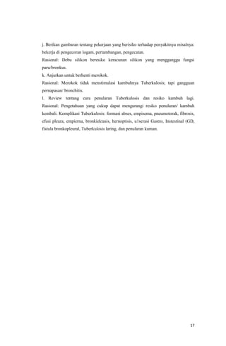 17
j. Berikan gambaran tentang pekerjaan yang berisiko terhadap penyakitnya misalnya:
bekerja di pengecoran logam, pertambangan, pengecatan.
Rasional: Debu silikon beresiko keracunan silikon yang mengganggu fungsi
paru/bronkus.
k. Anjurkan untuk berhenti merokok.
Rasional: Merokok tidak menstimulasi kambuhnya Tuberkulosis; tapi gangguan
pernapasan/ bronchitis.
l. Review tentang cara penularan Tuberkulosis dan resiko kambuh lagi.
Rasional: Pengetahuan yang cukup dapat mengurangi resiko penularan/ kambuh
kembali. Komplikasi Tuberkulosis: formasi abses, empisema, pneumotorak, fibrosis,
efusi pleura, empierna, bronkiektasis, hernoptisis, u1serasi Gastro, Instestinal (GD,
fistula bronkopleural, Tuberkulosis laring, dan penularan kuman.
 