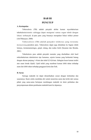18
BAB III
PENUTUP
A. Kesimpulan
Tuberculosis (TB) adalah penyakit akibat kuman mycobakterium
tuberkulosissistemis sehingga dapat mengenai semua organ tubuh dengan
lokasi terbanyak di paru paru yang biasanya merupakan lokasi infeksi primer
(Arif Mansjoer, 2000)
Tuberculosis (TB) adalah penyakit infeksius yang terutama
menyerang parenkim paru. Tuberculosis dapat juga ditularkan ke bagian tubuh
lainnya, terutamameninges, ginjal, tulang, dan nodus limfe (Suzanne dan Brenda,
2001)
Tuberkulosis paru adalah penyakit menular yang disebabkan oleh basil
mikrobakterium tuberkulosis tipe humanus, sejenis kuman yang berbentuk batang
dengan ukuran panjang 1-4/mm dan tebal 0,3-0,6/mm. Sebagian besar kuman terdiri
atas asam lemak (lipid). Lipid inilah yang membuat kuman lebih tahan terhadap
asam dan lebih tahan terhadap gangguan kimia dan fisik.
B. Saran
Semoga makalah ini dapat dimanfaatkan sesuai dengan kebutuhan dan
sasarannya. Kami selalu membuka diri untuk menerima saran dan kritik dari semua
pihak yang sama-sama bertujuan membangun makalah ini demi perbaikan dan
penyempurnaan dalam pembuatan makalah kami ke depannya.
 