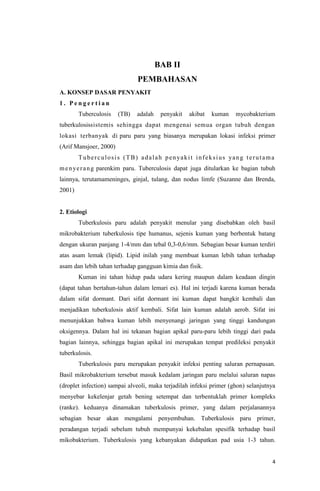 4
BAB II
PEMBAHASAN
A. KONSEP DASAR PENYAKIT
1 . P e n g e r t i a n
Tuberculosis (TB) adalah penyakit akibat kuman mycobakterium
tuberkulosissistemis sehingga dapat mengenai semua organ tubuh dengan
lokasi terbanyak di paru paru yang biasanya merupakan lokasi infeksi primer
(Arif Mansjoer, 2000)
Tuberculosis (TB) adalah penyakit infeksius yang terutama
menyerang parenkim paru. Tuberculosis dapat juga ditularkan ke bagian tubuh
lainnya, terutamameninges, ginjal, tulang, dan nodus limfe (Suzanne dan Brenda,
2001)
2. Etiologi
Tuberkulosis paru adalah penyakit menular yang disebabkan oleh basil
mikrobakterium tuberkulosis tipe humanus, sejenis kuman yang berbentuk batang
dengan ukuran panjang 1-4/mm dan tebal 0,3-0,6/mm. Sebagian besar kuman terdiri
atas asam lemak (lipid). Lipid inilah yang membuat kuman lebih tahan terhadap
asam dan lebih tahan terhadap gangguan kimia dan fisik.
Kuman ini tahan hidup pada udara kering maupun dalam keadaan dingin
(dapat tahan bertahun-tahun dalam lemari es). Hal ini terjadi karena kuman berada
dalam sifat dormant. Dari sifat dormant ini kuman dapat bangkit kembali dan
menjadikan tuberkulosis aktif kembali. Sifat lain kuman adalah aerob. Sifat ini
menunjukkan bahwa kuman lebih menyenangi jaringan yang tinggi kandungan
oksigennya. Dalam hal ini tekanan bagian apikal paru-paru lebih tinggi dari pada
bagian lainnya, sehingga bagian apikal ini merupakan tempat predileksi penyakit
tuberkulosis.
Tuberkulosis paru merupakan penyakit infeksi penting saluran pernapasan.
Basil mikrobakterium tersebut masuk kedalam jaringan paru melalui saluran napas
(droplet infection) sampai alveoli, maka terjadilah infeksi primer (ghon) selanjutnya
menyebar kekelenjar getah bening setempat dan terbentuklah primer kompleks
(ranke). keduanya dinamakan tuberkulosis primer, yang dalam perjalanannya
sebagian besar akan mengalami penyembuhan. Tuberkulosis paru primer,
peradangan terjadi sebelum tubuh mempunyai kekebalan spesifik terhadap basil
mikobakterium. Tuberkulosis yang kebanyakan didapatkan pad usia 1-3 tahun.
 