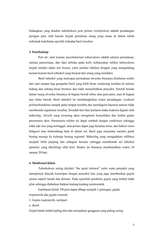 5
Sedangkan yang disebut tuberkulosis post primer (reinfection) adalah peradangan
jaringan paru oleh karena terjadi penularan ulang yang mana di dalam tubuh
terbentuk kekebalan spesifik terhadap basil tersebut.
3. Patofisiologi
Port de’ entri kuman microbaterium tuberculosis adalah saluran pernafasan,
saluran pencernaan, dan luka terbuka pada kulit, kebanyakan infeksi tuberculosis
terjadi melalui udara (air borne), yaitu melalui inhalasi droppet yang mengandung
kuman-kuman basil tuberkel yang berasal dari orang yang terinfeksi.
Basil tuberkel yang mencapai permukaan alveolus biasanya diinhalasi terdiri
dari satu sampai tiga gumpalan basil yang lebih besar cenderung tertahan di saluran
hidung dan cabang besar bronkus dan tidak menyebabkan penyakit. Setelah berada
dalam ruang alveolus biasanya di bagian bawah lobus atau paru-paru, atau di bagian
atas lobus bawah. Basil tuberkel ini membangkitkan reaksi peradangan. Leukosit
polimorfonuklear tampak pada tempat tersebut dan memfagosit bacteria namun tidak
membunuh organisme tersebut. Sesudah hari-hari pertama maka leukosit diganti oleh
makrofag. Alveoli yang terserang akan mengalami konsolidasi dan timbul gejala
pneumonia akut. Pneumonia seluler ini dapat sembuh dengan sendirinya sehingga
tidak ada sisa yang tertinggal, atau proses dapat juga berjalan terus, dan bakteri terus
difagosit atau berkembang biak di dalam sel. Basil juga menyebar melalui getah
bening menuju ke kelenjar bening regional. Makrofag yang mengadakan infiltrasi
mcajadi lebih panjang dan sebagian bersatu sehingga membentuk sel tuberkel
epiteloit, yang dikelilingi oleh fosit. Reaksi ini biasanya membutuhkan waktu 10
sampai 20 hari.
4. Matifestasi Klinis
Tuberkulosis sering dijuluki “the great imitator” yaitu suatu penyakit yang
mempunyai banyak kemiripan dengan penyakit lain yang juga memberikan gejala
umum seperti lemah dan demam. Pada sejumlah penderita gejala yang timbul tidak
jelas sehingga diabaikan bahkan kadang-kadang asimtomatik.
Gambaran klinik TB paru dapat dibagi menjadi 2 golongan, gejala
respiratorik dan gejala sistemik:
1. Gejala respiratorik, meliputi:
a. Batuk
Gejala batuk timbul paling dini dan merupakan gangguan yang paling sering
 
