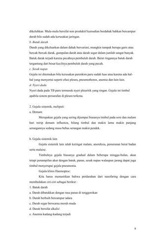6
dikeluhkan. Mula-mula bersifat non produktif kemudian berdahak bahkan bercampur
darah bila sudah ada kerusakan jaringan.
b. Batuk darah
Darah yang dikeluarkan dalam dahak bervariasi, mungkin tampak berupa garis atau
bercak-bercak darak, gumpalan darah atau darah segar dalam jumlah sangat banyak.
Batuk darak terjadi karena pecahnya pembuluh darah. Berat ringannya batuk darah
tergantung dari besar kecilnya pembuluh darah yang pecah.
c. Sesak napas
Gejala ini ditemukan bila kerusakan parenkim paru sudah luas atau karena ada hal-
hal yang menyertai seperti efusi pleura, pneumothorax, anemia dan lain-lain.
d. Nyeri dada
Nyeri dada pada TB paru termasuk nyeri pleuritik yang ringan. Gejala ini timbul
apabila sistem persarafan di pleura terkena.
2. Gejala sistemik, meliputi:
a. Demam
Merupakan gejala yang sering dijumpai biasanya timbul pada sore dan malam
hari mirip demam influenza, hilang timbul dan makin lama makin panjang
serangannya sedang masa bebas serangan makin pendek.
b. Gejala sistemik lain
Gejala sistemik lain ialah keringat malam, anoreksia, penurunan berat badan
serta malaise.
Timbulnya gejala biasanya gradual dalam beberapa minggu-bulan, akan
tetapi penampilan akut dengan batuk, panas, sesak napas walaupun jarang dapat juga
timbul menyerupai gejala pneumonia.
Gejala klinis Haemoptoe:
Kita harus memastikan bahwa perdarahan dari nasofaring dengan cara
membedakan ciri-ciri sebagai berikut :
1. Batuk darah
a. Darah dibatukkan dengan rasa panas di tenggorokan
b. Darah berbuih bercampur udara
c. Darah segar berwarna merah muda
d. Darah bersifat alkalis
e. Anemia kadang-kadang terjadi
 