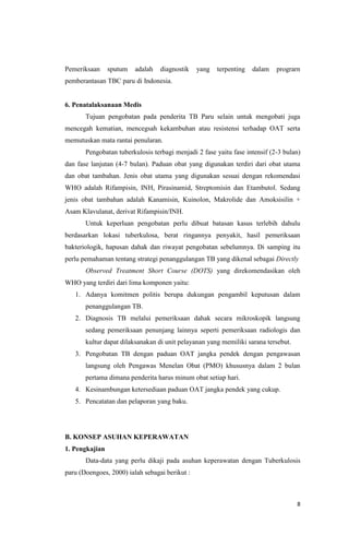 8
Pemeriksaan sputum adalah diagnostik yang terpenting dalam prograrn
pemberantasan TBC paru di Indonesia.
6. Penatalaksanaan Medis
Tujuan pengobatan pada penderita TB Paru selain untuk mengobati juga
mencegah kematian, mencegsah kekambuhan atau resistensi terhadap OAT serta
memutuskan mata rantai penularan.
Pengobatan tuberkulosis terbagi menjadi 2 fase yaitu fase intensif (2-3 bulan)
dan fase lanjutan (4-7 bulan). Paduan obat yang digunakan terdiri dari obat utama
dan obat tambahan. Jenis obat utama yang digunakan sesuai dengan rekomendasi
WHO adalah Rifampisin, INH, Pirasinamid, Streptomisin dan Etambutol. Sedang
jenis obat tambahan adalah Kanamisin, Kuinolon, Makrolide dan Amoksisilin +
Asam Klavulanat, derivat Rifampisin/INH.
Untuk keperluan pengobatan perlu dibuat batasan kasus terlebih dahulu
berdasarkan lokasi tuberkulosa, berat ringannya penyakit, hasil pemeriksaan
bakteriologik, hapusan dahak dan riwayat pengobatan sebelumnya. Di samping itu
perlu pemahaman tentang strategi penanggulangan TB yang dikenal sebagai Directly
Observed Treatment Short Course (DOTS) yang direkomendasikan oleh
WHO yang terdiri dari lima komponen yaitu:
1. Adanya komitmen politis berupa dukungan pengambil keputusan dalam
penanggulangan TB.
2. Diagnosis TB melalui pemeriksaan dahak secara mikroskopik langsung
sedang pemeriksaan penunjang lainnya seperti pemeriksaan radiologis dan
kultur dapat dilaksanakan di unit pelayanan yang memiliki sarana tersebut.
3. Pengobatan TB dengan paduan OAT jangka pendek dengan pengawasan
langsung oleh Pengawas Menelan Obat (PMO) khususnya dalam 2 bulan
pertama dimana penderita harus minum obat setiap hari.
4. Kesinambungan ketersediaan paduan OAT jangka pendek yang cukup.
5. Pencatatan dan pelaporan yang baku.
B. KONSEP ASUHAN KEPERAWATAN
1. Pengkajian
Data-data yang perlu dikaji pada asuhan keperawatan dengan Tuberkulosis
paru (Doengoes, 2000) ialah sebagai berikut :
 