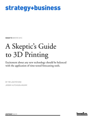 strategy+business

ISSUE 73 WINTER 2013

A Skeptic’s Guide
to 3D Printing
Excitement about any new technology should be balanced
with the application of time-tested forecasting tools.

BY TIM LASETER AND
JEREMY HUTCHISON-KRUPAT

REPRINT 00219

 