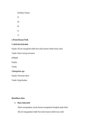 Keluhan Utama
P:
Q:
R:
S:
T:
c.Pemeriksaan Fisik
1.Aktivitas/istirahat
Gejala: KLien mengeluh tidak bias tidur karena tubuh terasa sakit
Tanda: Klien sering insomnia
2.Nyeri
Gejala:
Tanda:
3.Integritas ego
Gejala: Perasaan takut
Tanda: Kegelisahan
Klasifikasi data
Data Subyektif
-Klien mengatakan cemas karena mengalami bengkak pada leher
-KLien mengatakan tidak bisa tidur karena tubuh tersa sakit
 