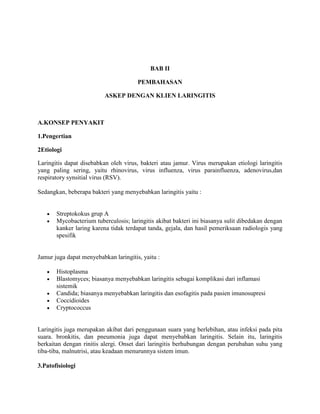 BAB II
PEMBAHASAN
ASKEP DENGAN KLIEN LARINGITIS
A.KONSEP PENYAKIT
1.Pengertian
2Etiologi
Laringitis dapat disebabkan oleh virus, bakteri atau jamur. Virus merupakan etiologi laringitis
yang paling sering, yaitu rhinovirus, virus influenza, virus parainfluenza, adenovirus,dan
respiratory synsitial virus (RSV).
Sedangkan, beberapa bakteri yang menyebabkan laringitis yaitu :
Streptokokus grup A
Mycobacterium tuberculosis; laringitis akibat bakteri ini biasanya sulit dibedakan dengan
kanker laring karena tidak terdapat tanda, gejala, dan hasil pemeriksaan radiologis yang
spesifik
Jamur juga dapat menyebabkan laringitis, yaitu :
Histoplasma
Blastomyces; biasanya menyebabkan laringitis sebagai komplikasi dari inflamasi
sistemik
Candida; biasanya menyebabkan laringitis dan esofagitis pada pasien imunosupresi
Coccidioides
Cryptococcus
Laringitis juga merupakan akibat dari penggunaan suara yang berlebihan, atau infeksi pada pita
suara. bronkitis, dan pneumonia juga dapat menyebabkan laringitis. Selain itu, laringitis
berkaitan dengan rinitis alergi. Onset dari laringitis berhubungan dengan perubahan suhu yang
tiba-tiba, malnutrisi, atau keadaan menurunnya sistem imun.
3.Patofisiologi
 