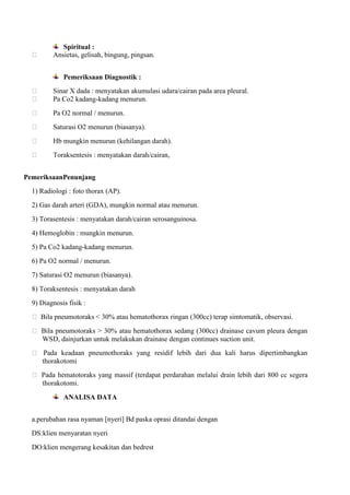 

Spiritual :
Ansietas, gelisah, bingung, pingsan.
Pemeriksaan Diagnostik :




Sinar X dada : menyatakan akumulasi udara/cairan pada area pleural.
Pa Co2 kadang-kadang menurun.



Pa O2 normal / menurun.



Saturasi O2 menurun (biasanya).



Hb mungkin menurun (kehilangan darah).



Toraksentesis : menyatakan darah/cairan,

PemeriksaanPenunjang
1) Radiologi : foto thorax (AP).
2) Gas darah arteri (GDA), mungkin normal atau menurun.
3) Torasentesis : menyatakan darah/cairan serosanguinosa.
4) Hemoglobin : mungkin menurun.
5) Pa Co2 kadang-kadang menurun.
6) Pa O2 normal / menurun.
7) Saturasi O2 menurun (biasanya).
8) Toraksentesis : menyatakan darah
9) Diagnosis fisik :
 Bila pneumotoraks < 30% atau hematothorax ringan (300cc) terap simtomatik, observasi.
 Bila pneumotoraks > 30% atau hematothorax sedang (300cc) drainase cavum pleura dengan
WSD, dainjurkan untuk melakukan drainase dengan continues suction unit.
 Pada keadaan pneumothoraks yang residif lebih dari dua kali harus dipertimbangkan
thorakotomi
 Pada hematotoraks yang massif (terdapat perdarahan melalui drain lebih dari 800 cc segera
thorakotomi.
ANALISA DATA
a.perubahan rasa nyaman [nyeri] Bd paska oprasi ditandai dengan
DS:klien menyaratan nyeri
DO:klien mengerang kesakitan dan bedrest

 