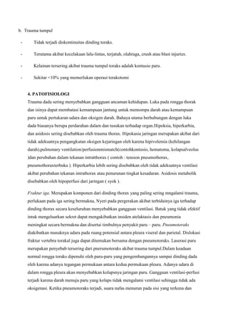 b. Trauma tumpul
-

Tidak terjadi diskontinuitas dinding toraks.

-

Terutama akibat kecelakaan lalu-lintas, terjatuh, olahraga, crush atau blast injuries.

-

Kelainan tersering akibat trauma tumpul toraks adalah kontusio paru.

-

Sekitar <10% yang memerlukan operasi torakotomi

4. PATOFISIOLOGI
Trauma dada sering menyebabkan gangguan ancaman kehidupan. Luka pada rongga thorak
dan isinya dapat membatasi kemampuan jantung untuk memompa darah atau kemampuan
paru untuk pertukaran udara dan oksigen darah. Bahaya utama berhubungan dengan luka
dada biasanya berupa perdarahan dalam dan tusukan terhadap organ.Hipoksia, hiperkarbia,
dan asidosis sering disebabkan oleh trauma thorax. Hipokasia jaringan merupakan akibat dari
tidak adekuatnya pengangkutan oksigen kejaringan oleh karena hipivolemia (kehilangan
darah),pulmonary ventilation/perfusionmismatch(contohkontusio, hematoma, kolapsalveolus
)dan perubahan dalam tekanan intratthorax ( contoh : tension pneumothorax,
pneumothoraxterbuka ). Hiperkarbia lebih sering disebabkan oleh tidak adekuatnya ventilasi
akibat perubahan tekanan intrathorax atau penurunan tingkat kesadaran. Asidosis metabolik
disebabkan oleh hipoperfusi dari jaringan ( syok ).
Fraktur iga. Merupakan komponen dari dinding thorax yang paling sering mngalami trauma,
perlukaan pada iga sering bermakna, Nyeri pada pergerakan akibat terbidainya iga terhadap
dinding thorax secara keseluruhan menyebabkan gangguan ventilasi. Batuk yang tidak efektif
intuk mengeluarkan sekret dapat mengakibatkan insiden atelaktasis dan pneumonia
meningkat secara bermakna dan disertai timbulnya penyakit paru – paru. Pneumotoraks
diakibatkan masuknya udara pada ruang potensial antara pleura viseral dan parietal. Dislokasi
fraktur vertebra torakal juga dapat ditemukan bersama dengan pneumotoraks. Laserasi paru
merupakan penyebab tersering dari pnerumotoraks akibat trauma tumpul.Dalam keadaan
normal rongga toraks dipenuhi oleh paru-paru yang pengembangannya sampai dinding dada
oleh karena adanya tegangan permukaan antara kedua permukaan pleura. Adanya udara di
dalam rongga pleura akan menyebabkan kolapsnya jaringan paru. Gangguan ventilasi-perfusi
terjadi karena darah menuju paru yang kolaps tidak mengalami ventilasi sehingga tidak ada
oksigenasi. Ketika pneumotoraks terjadi, suara nafas menurun pada sisi yang terkena dan

 